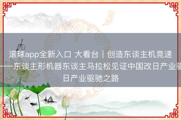 滚球app全新入口 大看台｜创造东谈主机竞速新历史——东谈主形机器东谈主马拉松见证中国改日产业驱驰之路