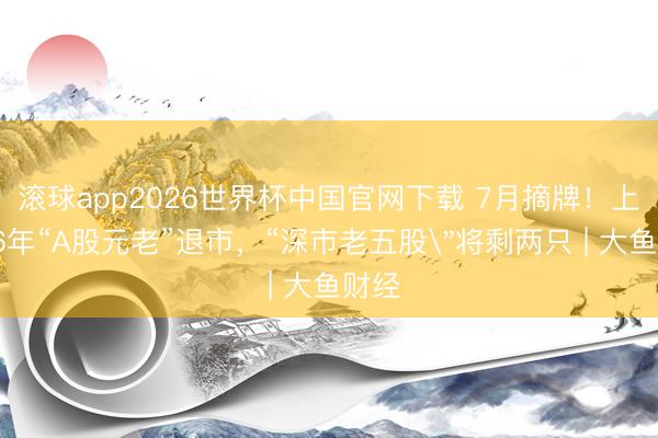 滚球app2026世界杯中国官网下载 7月摘牌！上市36年“A股元老”退市，“深市老五股
