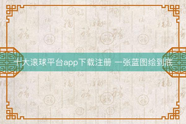 十大滚球平台app下载注册 一张蓝图绘到底