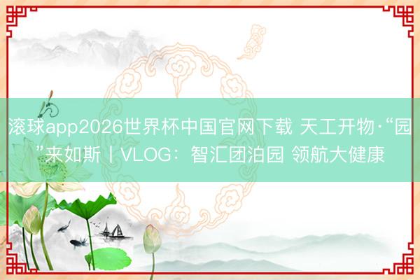 滚球app2026世界杯中国官网下载 天工开物·“园”来如斯丨VLOG:智汇团泊园 领航大健康