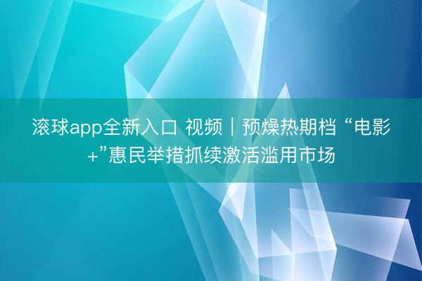 滚球app全新入口 视频｜预燥热期档 “电影+”惠民举措抓续激活滥用市场