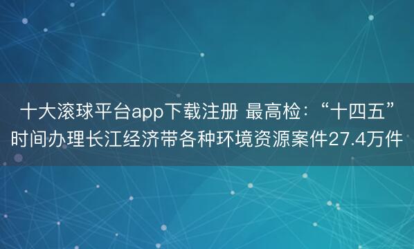 十大滚球平台app下载注册 最高检：“十四五”时间办理长江经济带各种环境资源案件27.4万件