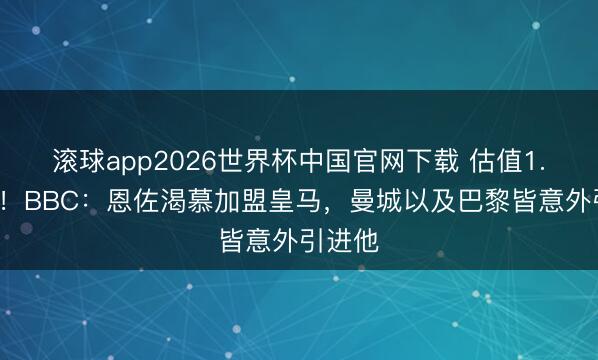 滚球app2026世界杯中国官网下载 估值1.2亿镑！BBC：恩佐渴慕加盟皇马，曼城以及巴黎皆意外引进他