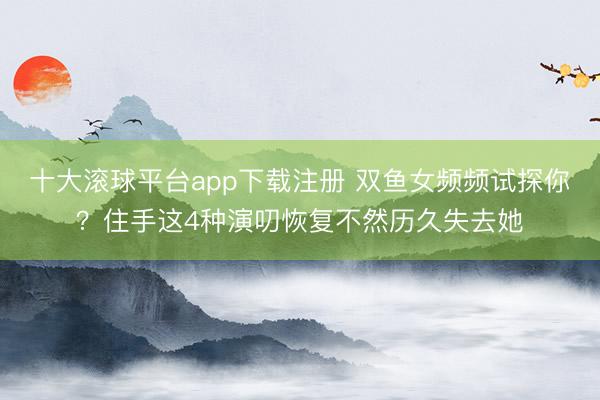 十大滚球平台app下载注册 双鱼女频频试探你？住手这4种演叨恢复不然历久失去她