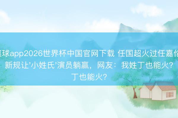 滚球app2026世界杯中国官网下载 任国超火过任嘉伦！新规让'小姓氏'演员躺赢，网友：我姓丁也能火？