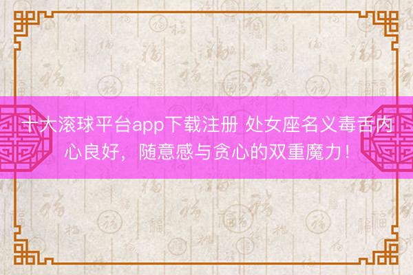 十大滚球平台app下载注册 处女座名义毒舌内心良好，随意感与贪心的双重魔力！