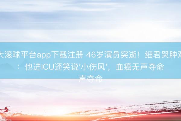 十大滚球平台app下载注册 46岁演员突逝!细君哭肿双眼:他进ICU还笑说'小伤风',血癌无声夺命