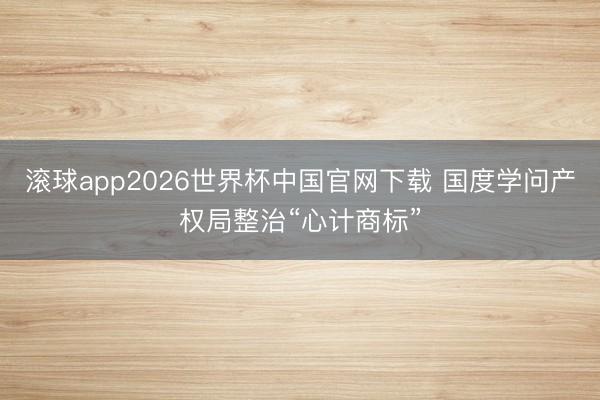 滚球app2026世界杯中国官网下载 国度学问产权局整治“心计商标”