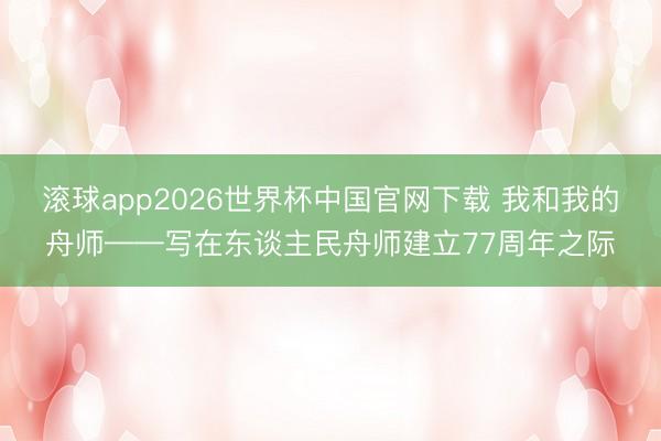 滚球app2026世界杯中国官网下载 我和我的舟师——写在东谈主民舟师建立77周年之际