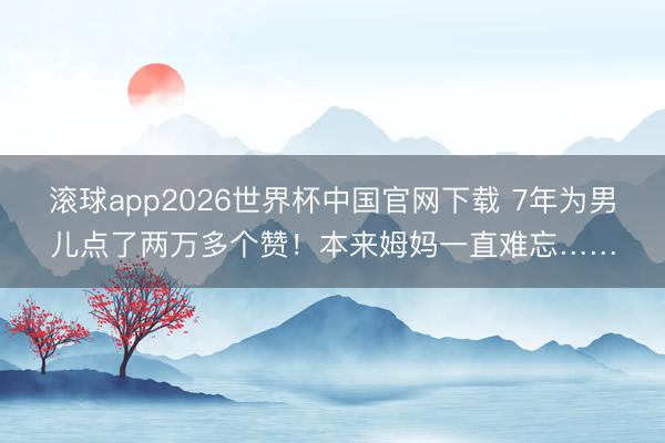 滚球app2026世界杯中国官网下载 7年为男儿点了两万多个赞!本来姆妈一直难忘……