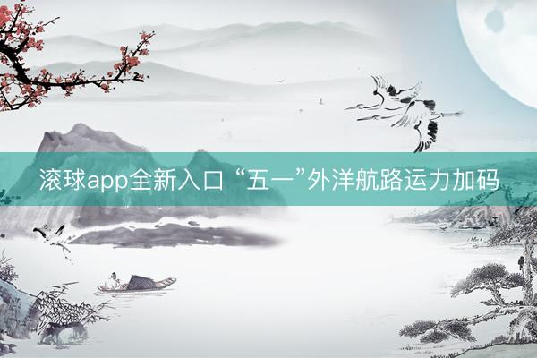 滚球app全新入口 “五一”外洋航路运力加码