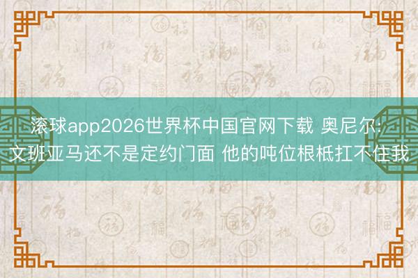 滚球app2026世界杯中国官网下载 奥尼尔: 文班亚马还不是定约门面 他的吨位根柢扛不住我