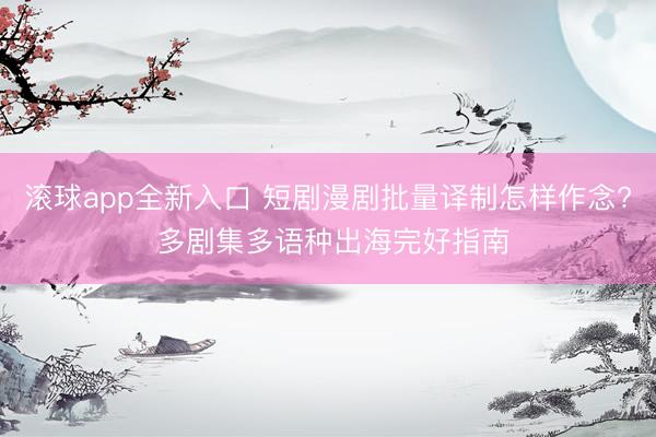 滚球app全新入口 短剧漫剧批量译制怎样作念? 多剧集多语种出海完好指南