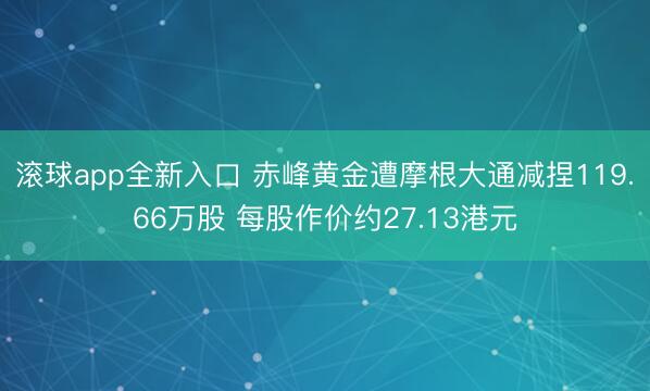 滚球app全新入口 赤峰黄金遭摩根大通减捏119.66万股 每股作价约27.13港元