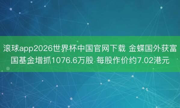 滚球app2026世界杯中国官网下载 金蝶国外获富国基金增抓1076.6万股 每股作价约7.02港元