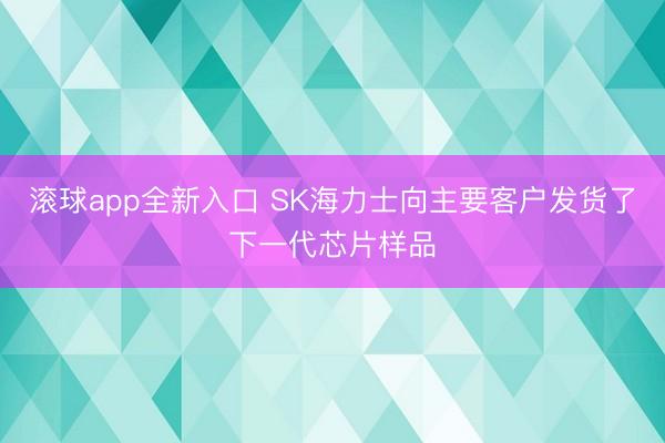 滚球app全新入口 SK海力士向主要客户发货了下一代芯片样品