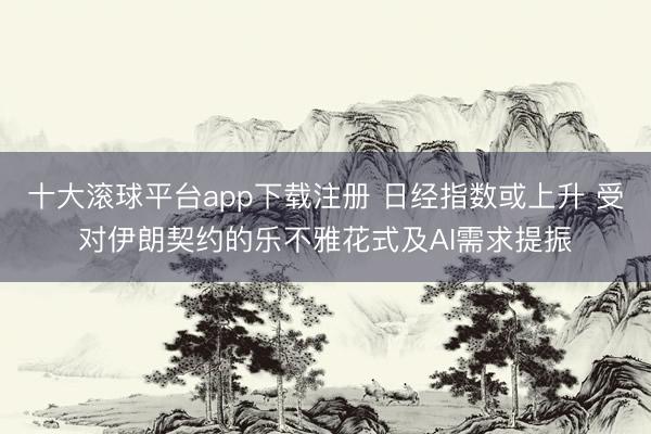 十大滚球平台app下载注册 日经指数或上升 受对伊朗契约的乐不雅花式及AI需求提振
